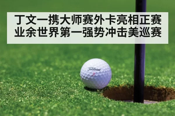 丁文一携大师赛外卡亮相正赛 业余世界第一强势冲击美巡赛
